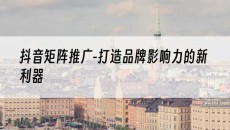-打造品牌影响力的新利器-抖音矩阵推广