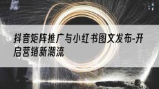 与小红书图文发布-开启营销新潮流-抖音矩阵推广