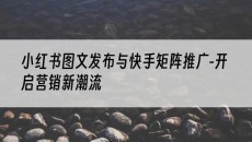 与快手矩阵推广-开启营销新潮流-小红书图文发布