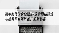 数字时代为企业赋能-探索网站建设与视频平台矩阵推广的新路径-网站建设推广