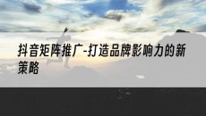 -打造品牌影响力的新策略-抖音矩阵推广