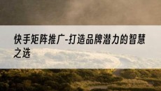 -打造品牌潜力的智慧之选-快手矩阵推广