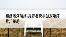 新疆构建*网络-抖音与快手的双矩阵推广策略-抖音矩阵推广