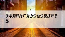 北京助力企业快速打开市场-快手矩阵推广