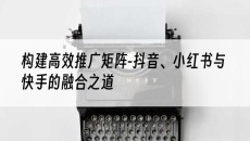 北京构建*推广矩阵-抖音、小红书与快手的融合之道-抖音矩阵推广