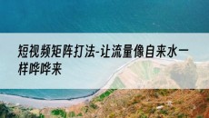 北京短视频矩阵打法-让流量像自来水一样哗哗来-抖音矩阵推广