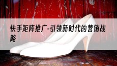 北京-引领新时代的营销战略-快手矩阵推广